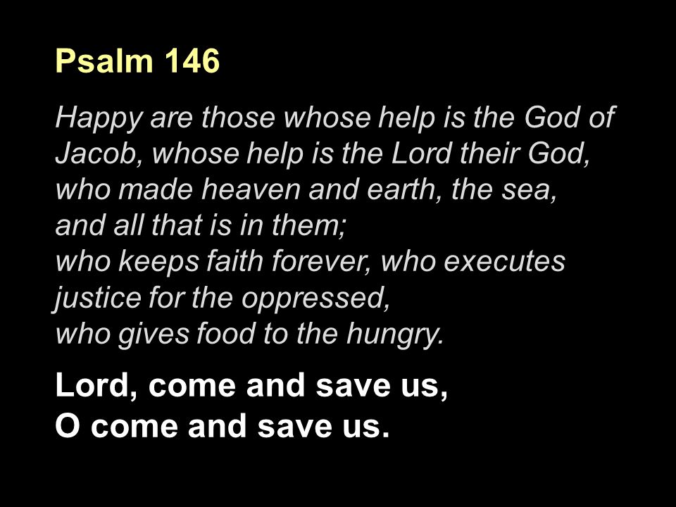Psalm 146 Happy are those whose help is the God of Jacob, whose help is the Lord their God, who made heaven and earth, the sea, and all that is in them; who keeps faith forever, who executes justice for the oppressed, who gives food to the hungry.