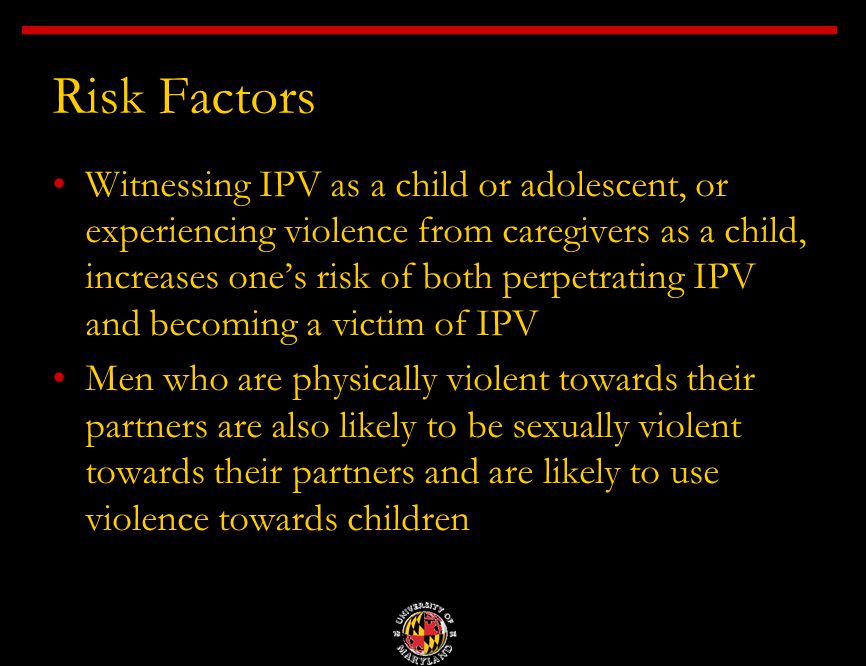 Risk Factors Witnessing IPV as a child or adolescent, or experiencing violence from caregivers as a child, increases one’s risk of both perpetrating IPV and becoming a victim of IPV Men who are physically violent towards their partners are also likely to be sexually violent towards their partners and are likely to use violence towards children