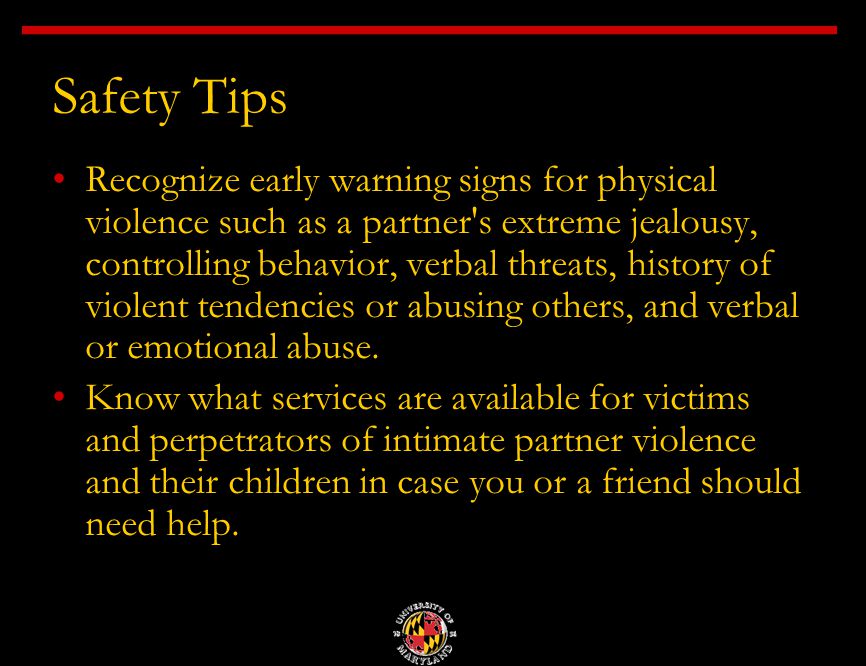 Safety Tips Recognize early warning signs for physical violence such as a partner s extreme jealousy, controlling behavior, verbal threats, history of violent tendencies or abusing others, and verbal or emotional abuse.