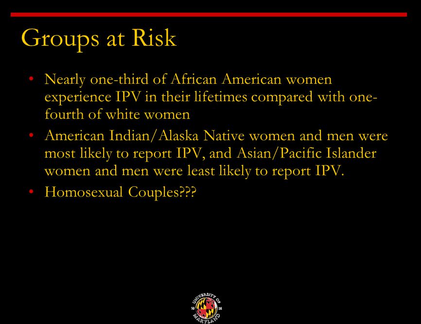 Groups at Risk Nearly one-third of African American women experience IPV in their lifetimes compared with one- fourth of white women American Indian/Alaska Native women and men were most likely to report IPV, and Asian/Pacific Islander women and men were least likely to report IPV.