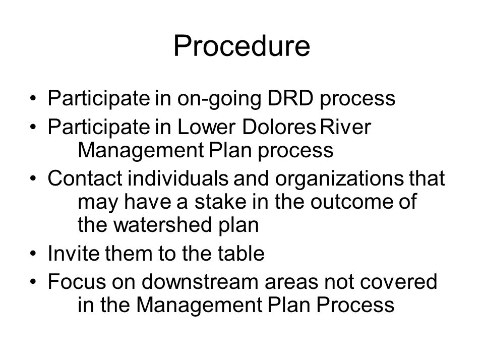 Procedure Participate in on-going DRD process Participate in Lower DoloresRiver Management Plan process Contact individuals and organizations that may have a stake in the outcome of the watershed plan Invite them to the table Focus on downstream areas not covered in the Management Plan Process