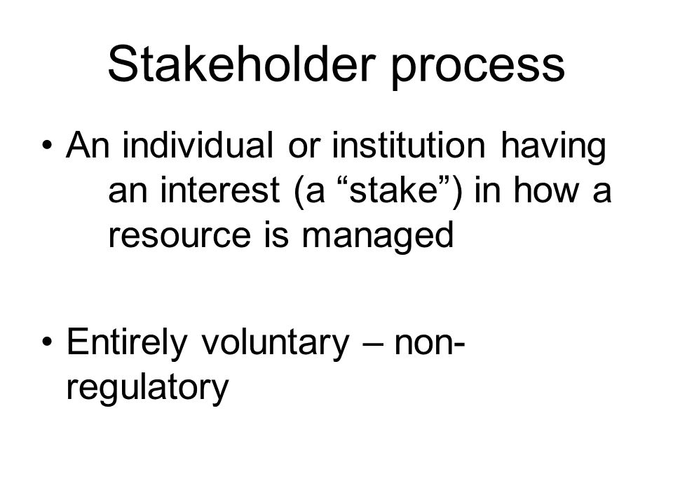 Stakeholder process An individual or institution having an interest (a stake ) in how a resource is managed Entirely voluntary – non- regulatory