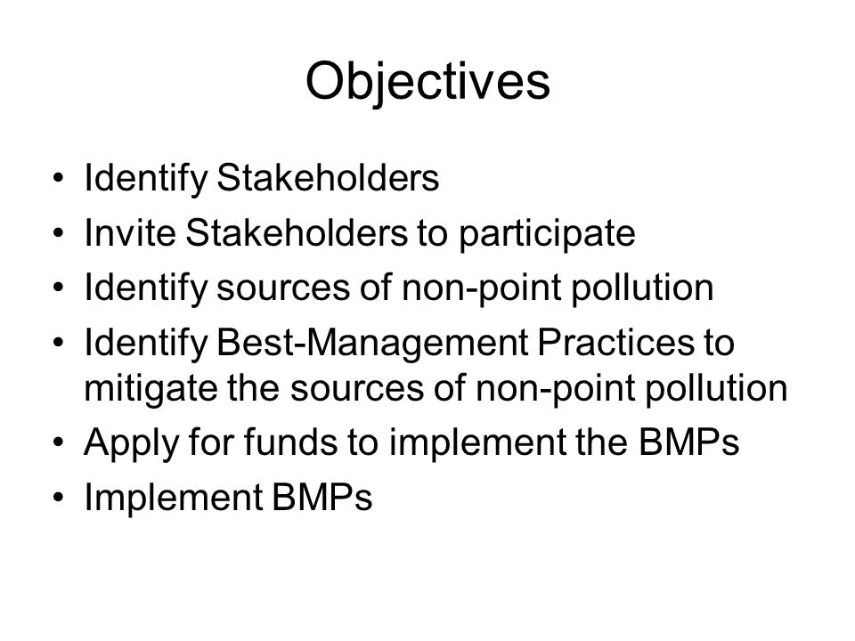 Objectives Identify Stakeholders Invite Stakeholders to participate Identify sources of non-point pollution Identify Best-Management Practices to mitigate the sources of non-point pollution Apply for funds to implement the BMPs Implement BMPs