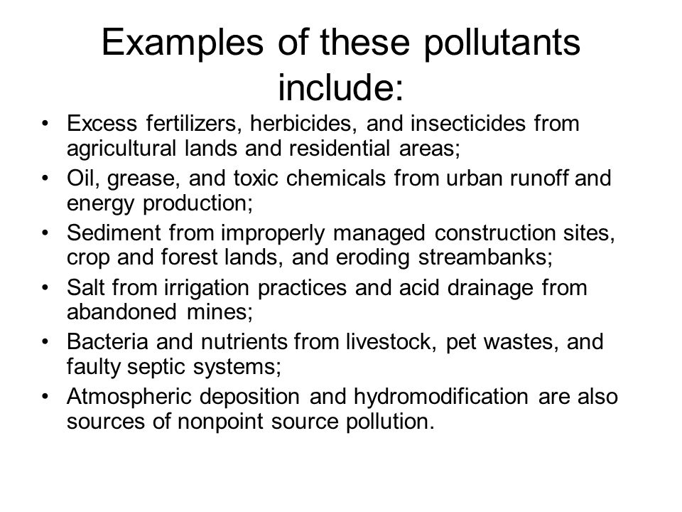 Examples of these pollutants include: Excess fertilizers, herbicides, and insecticides from agricultural lands and residential areas; Oil, grease, and toxic chemicals from urban runoff and energy production; Sediment from improperly managed construction sites, crop and forest lands, and eroding streambanks; Salt from irrigation practices and acid drainage from abandoned mines; Bacteria and nutrients from livestock, pet wastes, and faulty septic systems; Atmospheric deposition and hydromodification are also sources of nonpoint source pollution.