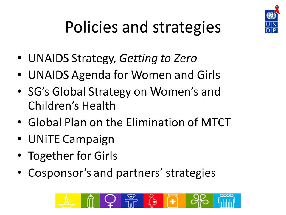 Policies and strategies UNAIDS Strategy, Getting to Zero UNAIDS Agenda for Women and Girls SG’s Global Strategy on Women’s and Children’s Health Global Plan on the Elimination of MTCT UNiTE Campaign Together for Girls Cosponsor’s and partners’ strategies