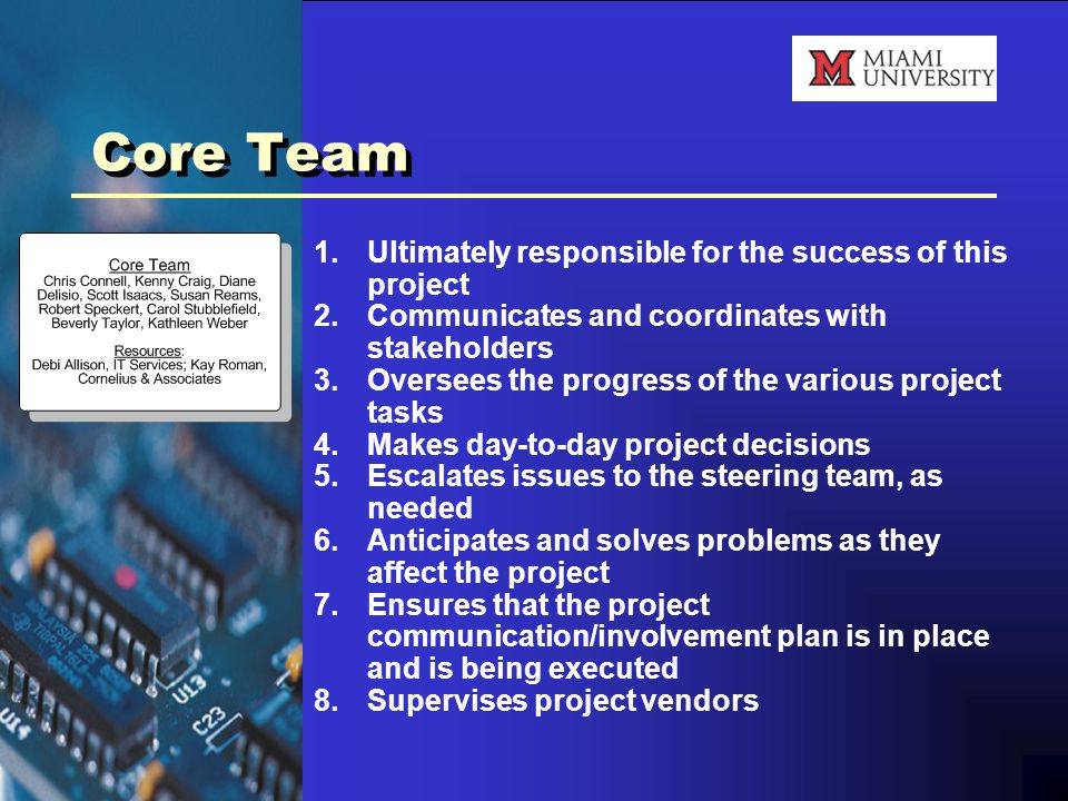 Core Team 1.Ultimately responsible for the success of this project 2.Communicates and coordinates with stakeholders 3.Oversees the progress of the various project tasks 4.Makes day-to-day project decisions 5.Escalates issues to the steering team, as needed 6.Anticipates and solves problems as they affect the project 7.Ensures that the project communication/involvement plan is in place and is being executed 8.Supervises project vendors