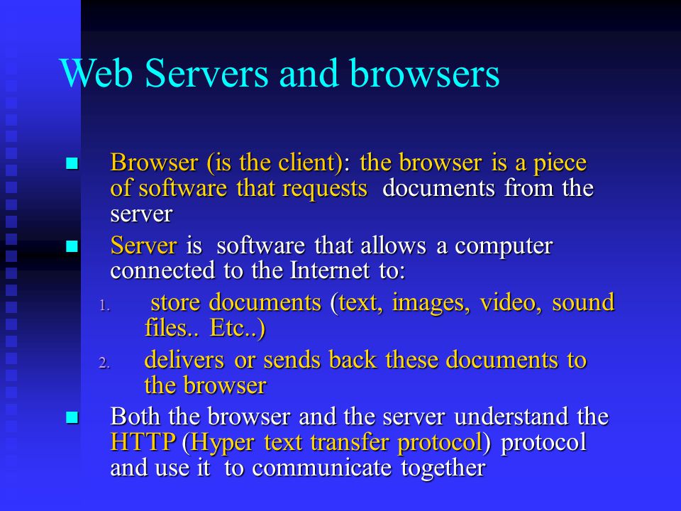 Web Servers and browsers Browser (is the client): the browser is a piece of software that requests documents from the server Browser (is the client): the browser is a piece of software that requests documents from the server Server is software that allows a computer connected to the Internet to: Server is software that allows a computer connected to the Internet to: 1.