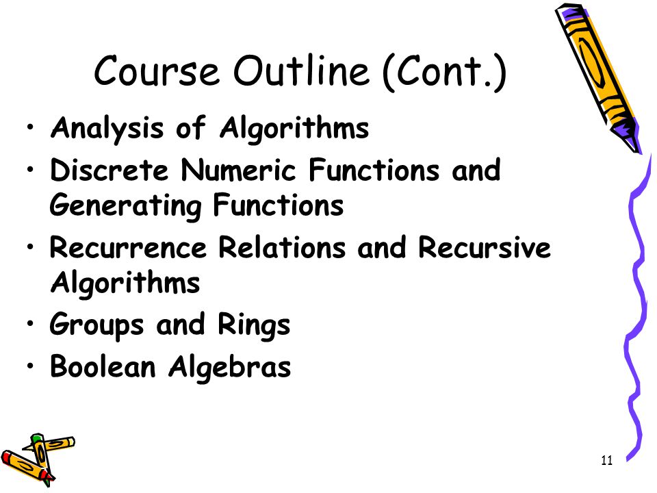 11 Course Outline (Cont.) Analysis of Algorithms Discrete Numeric Functions and Generating Functions Recurrence Relations and Recursive Algorithms Groups and Rings Boolean Algebras