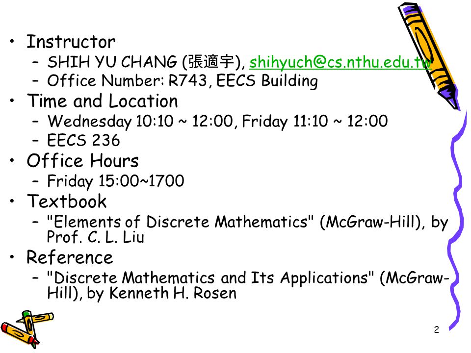 2 Instructor –SHIH YU CHANG ( 張適宇 ), –Office Number: R743, EECS Building Time and Location –Wednesday 10:10 ~ 12:00, Friday 11:10 ~ 12:00 –EECS 236 Office Hours –Friday 15:00~1700 Textbook – Elements of Discrete Mathematics (McGraw-Hill), by Prof.