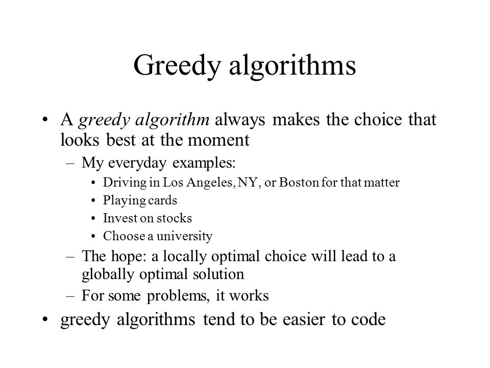 Greedy algorithms A greedy algorithm always makes the choice that looks best at the moment –My everyday examples: Driving in Los Angeles, NY, or Boston for that matter Playing cards Invest on stocks Choose a university –The hope: a locally optimal choice will lead to a globally optimal solution –For some problems, it works greedy algorithms tend to be easier to code