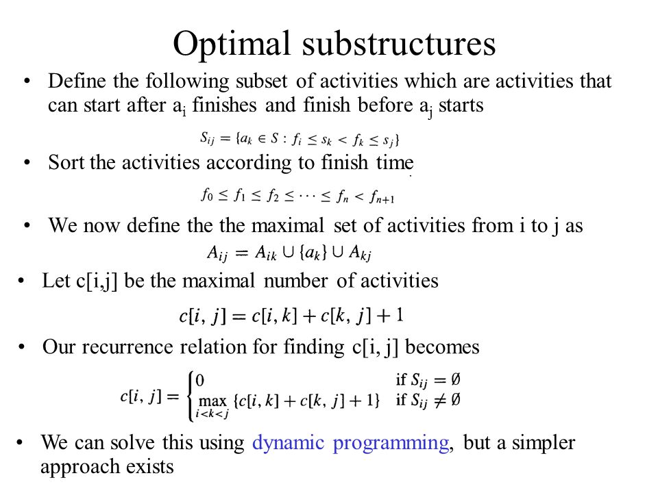 Optimal substructures Define the following subset of activities which are activities that can start after a i finishes and finish before a j starts Sort the activities according to finish time We now define the the maximal set of activities from i to j as Let c[i,j] be the maximal number of activities We can solve this using dynamic programming, but a simpler approach exists Our recurrence relation for finding c[i, j] becomes