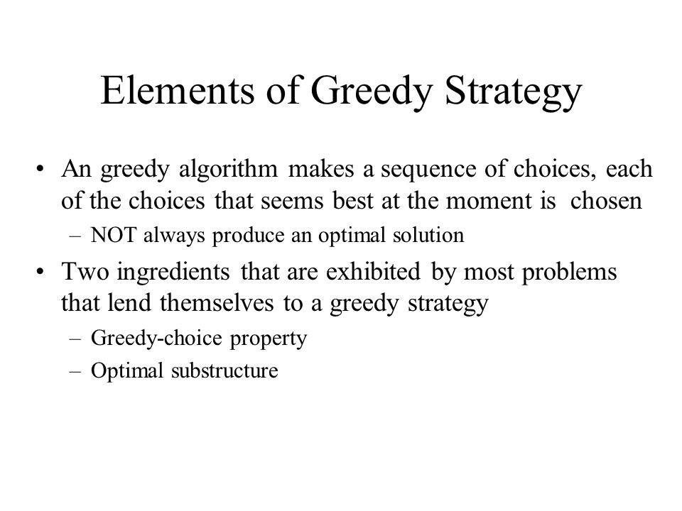 Elements of Greedy Strategy An greedy algorithm makes a sequence of choices, each of the choices that seems best at the moment is chosen –NOT always produce an optimal solution Two ingredients that are exhibited by most problems that lend themselves to a greedy strategy –Greedy-choice property –Optimal substructure