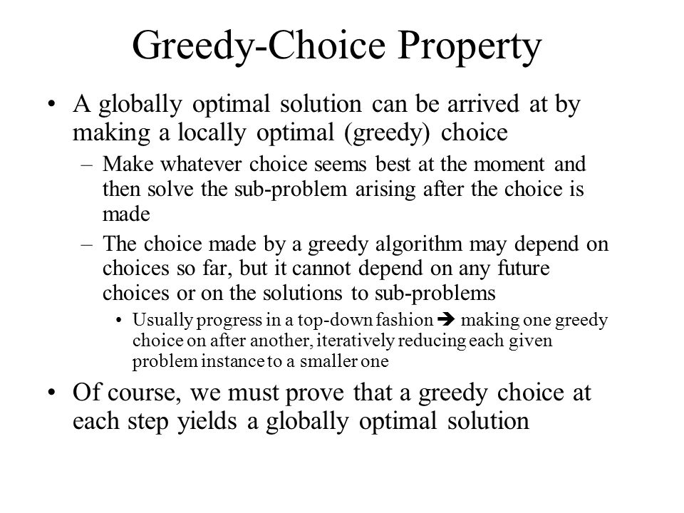 Greedy-Choice Property A globally optimal solution can be arrived at by making a locally optimal (greedy) choice –Make whatever choice seems best at the moment and then solve the sub-problem arising after the choice is made –The choice made by a greedy algorithm may depend on choices so far, but it cannot depend on any future choices or on the solutions to sub-problems Usually progress in a top-down fashion  making one greedy choice on after another, iteratively reducing each given problem instance to a smaller one Of course, we must prove that a greedy choice at each step yields a globally optimal solution