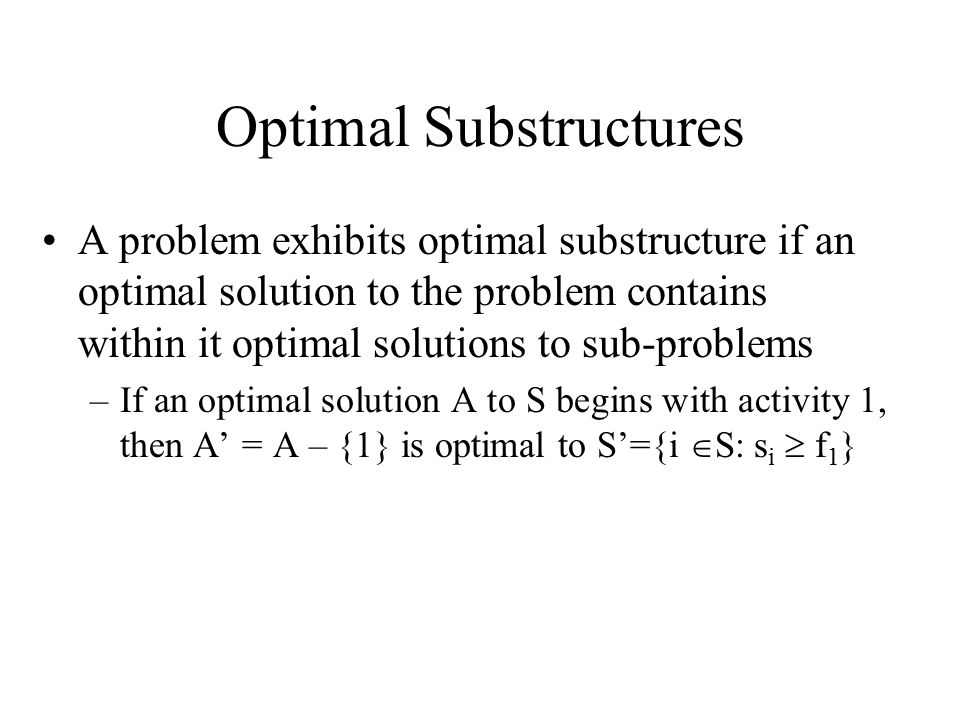 Optimal Substructures A problem exhibits optimal substructure if an optimal solution to the problem contains within it optimal solutions to sub-problems –If an optimal solution A to S begins with activity 1, then A’ = A – {1} is optimal to S’={i  S: s i  f 1 }