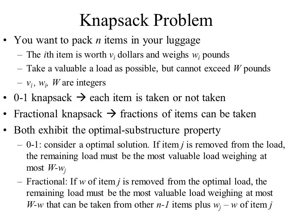 Knapsack Problem You want to pack n items in your luggage –The ith item is worth v i dollars and weighs w i pounds –Take a valuable a load as possible, but cannot exceed W pounds –v i, w i, W are integers 0-1 knapsack  each item is taken or not taken Fractional knapsack  fractions of items can be taken Both exhibit the optimal-substructure property –0-1: consider a optimal solution.