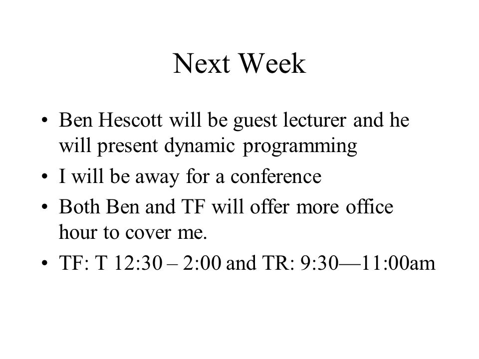 Next Week Ben Hescott will be guest lecturer and he will present dynamic programming I will be away for a conference Both Ben and TF will offer more office hour to cover me.