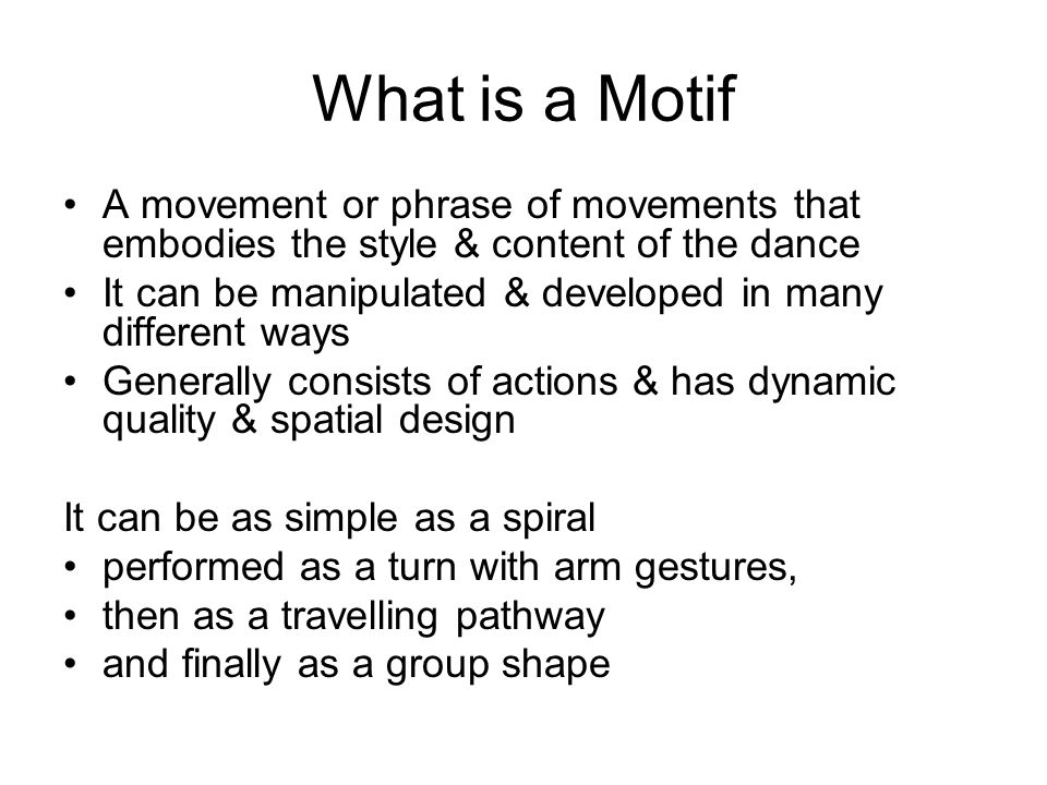 What is a Motif A movement or phrase of movements that embodies the style & content of the dance It can be manipulated & developed in many different ways Generally consists of actions & has dynamic quality & spatial design It can be as simple as a spiral performed as a turn with arm gestures, then as a travelling pathway and finally as a group shape