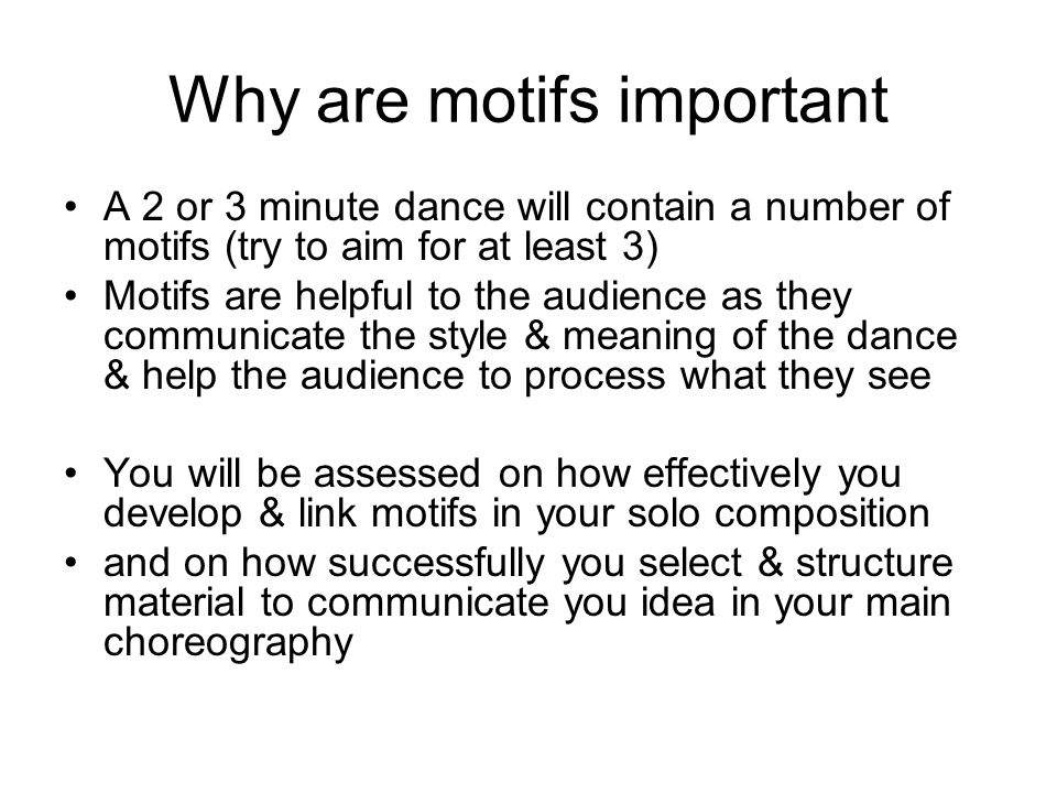 Why are motifs important A 2 or 3 minute dance will contain a number of motifs (try to aim for at least 3) Motifs are helpful to the audience as they communicate the style & meaning of the dance & help the audience to process what they see You will be assessed on how effectively you develop & link motifs in your solo composition and on how successfully you select & structure material to communicate you idea in your main choreography