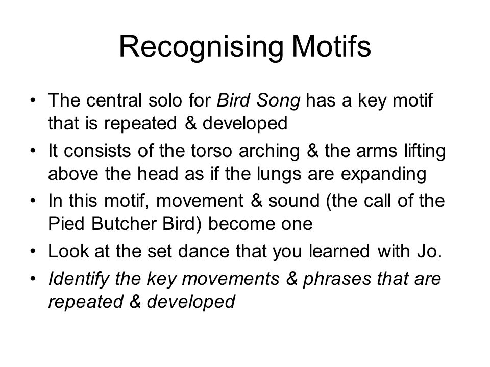 Recognising Motifs The central solo for Bird Song has a key motif that is repeated & developed It consists of the torso arching & the arms lifting above the head as if the lungs are expanding In this motif, movement & sound (the call of the Pied Butcher Bird) become one Look at the set dance that you learned with Jo.