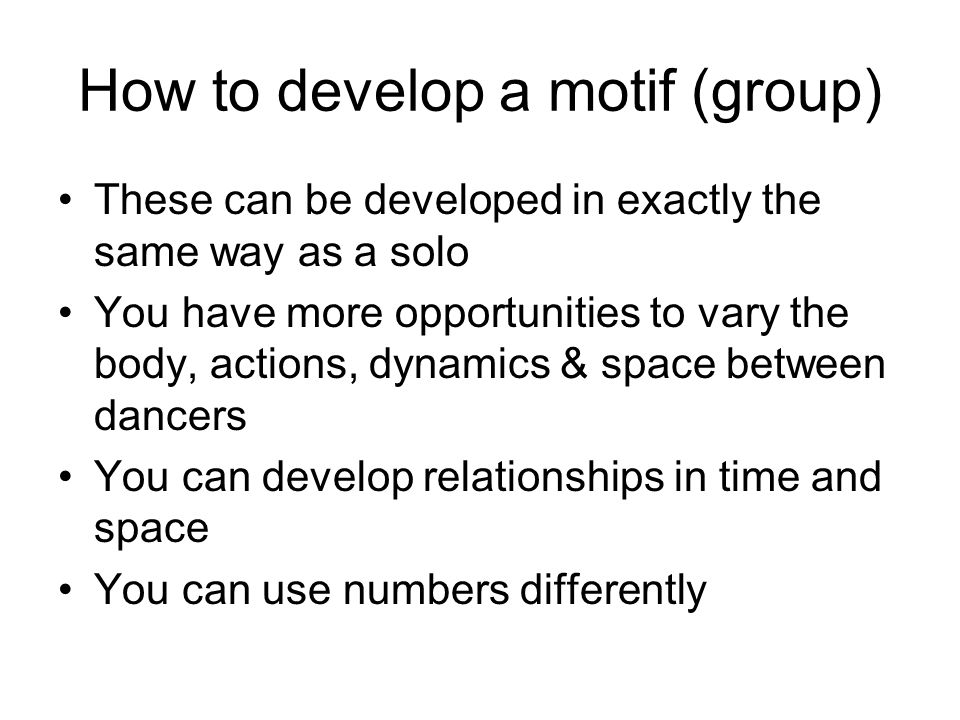 How to develop a motif (group) These can be developed in exactly the same way as a solo You have more opportunities to vary the body, actions, dynamics & space between dancers You can develop relationships in time and space You can use numbers differently