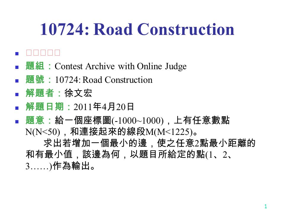 : Road Construction ★★★☆☆ 題組： Contest Archive with Online Judge 題號： 10724: Road Construction 解題者：徐文宏 解題日期： 2011 年 4 月 20 日 題意：給一個座標圖 (-1000~1000) ，上有任意數點 N(N<50) ，和連接起來的線段 M(M<1225) 。 求出若增加一個最小的邊，使之任意 2 點最小距離的 和有最小值，該邊為何，以題目所給定的點 (1 、 2 、 3……) 作為輸出。