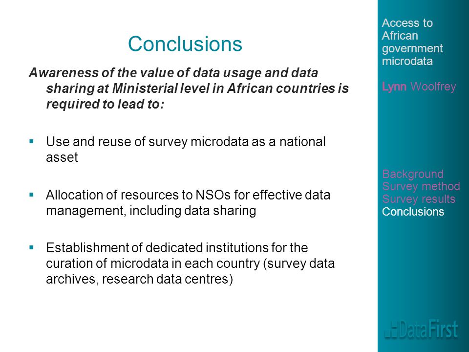 Conclusions Awareness of the value of data usage and data sharing at Ministerial level in African countries is required to lead to:  Use and reuse of survey microdata as a national asset  Allocation of resources to NSOs for effective data management, including data sharing  Establishment of dedicated institutions for the curation of microdata in each country (survey data archives, research data centres)