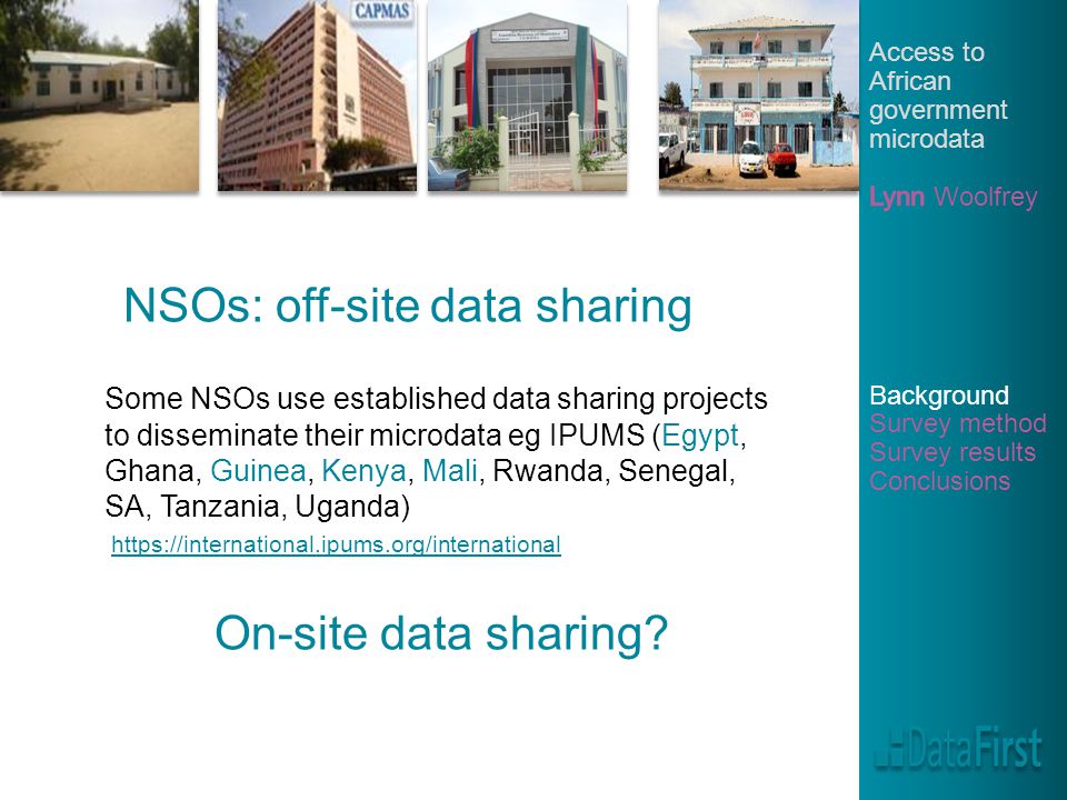 NSOs: off-site data sharing Some NSOs use established data sharing projects to disseminate their microdata eg IPUMS (Egypt, Ghana, Guinea, Kenya, Mali, Rwanda, Senegal, SA, Tanzania, Uganda)   On-site data sharing
