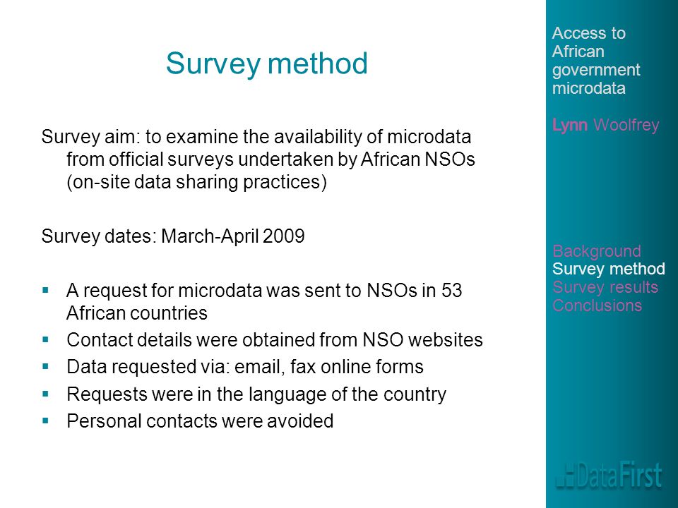 Survey method Survey aim: to examine the availability of microdata from official surveys undertaken by African NSOs (on-site data sharing practices) Survey dates: March-April 2009  A request for microdata was sent to NSOs in 53 African countries  Contact details were obtained from NSO websites  Data requested via:  , fax online forms  Requests were in the language of the country  Personal contacts were avoided