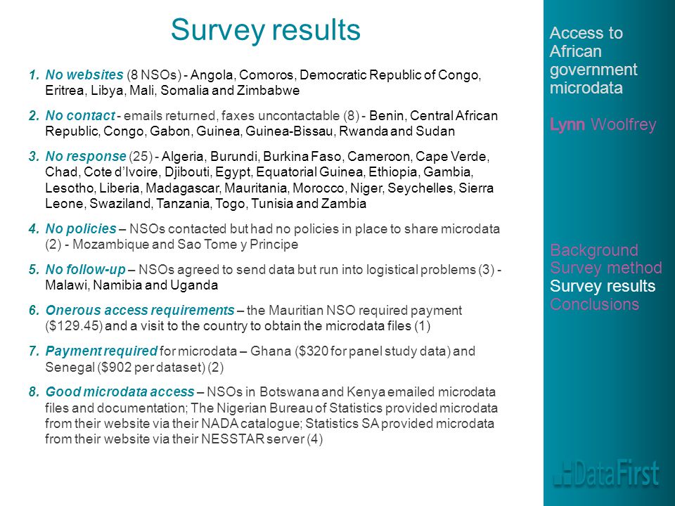 Survey results 1.No websites (8 NSOs) - Angola, Comoros, Democratic Republic of Congo, Eritrea, Libya, Mali, Somalia and Zimbabwe 2.No contact -  s returned, faxes uncontactable (8) - Benin, Central African Republic, Congo, Gabon, Guinea, Guinea-Bissau, Rwanda and Sudan 3.No response (25) - Algeria, Burundi, Burkina Faso, Cameroon, Cape Verde, Chad, Cote d’Ivoire, Djibouti, Egypt, Equatorial Guinea, Ethiopia, Gambia, Lesotho, Liberia, Madagascar, Mauritania, Morocco, Niger, Seychelles, Sierra Leone, Swaziland, Tanzania, Togo, Tunisia and Zambia 4.No policies – NSOs contacted but had no policies in place to share microdata (2) - Mozambique and Sao Tome y Principe 5.No follow-up – NSOs agreed to send data but run into logistical problems (3) - Malawi, Namibia and Uganda 6.Onerous access requirements – the Mauritian NSO required payment ($129.45) and a visit to the country to obtain the microdata files (1) 7.Payment required for microdata – Ghana ($320 for panel study data) and Senegal ($902 per dataset) (2) 8.Good microdata access – NSOs in Botswana and Kenya  ed microdata files and documentation; The Nigerian Bureau of Statistics provided microdata from their website via their NADA catalogue; Statistics SA provided microdata from their website via their NESSTAR server (4)