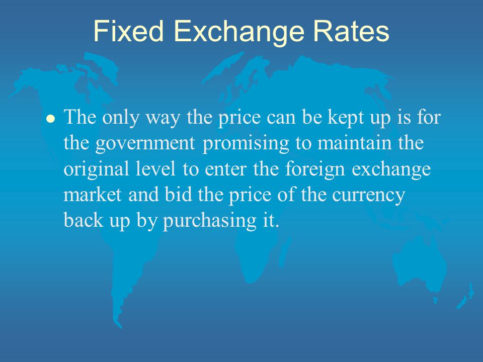 Fixed Exchange Rates l The only way the price can be kept up is for the government promising to maintain the original level to enter the foreign exchange market and bid the price of the currency back up by purchasing it.