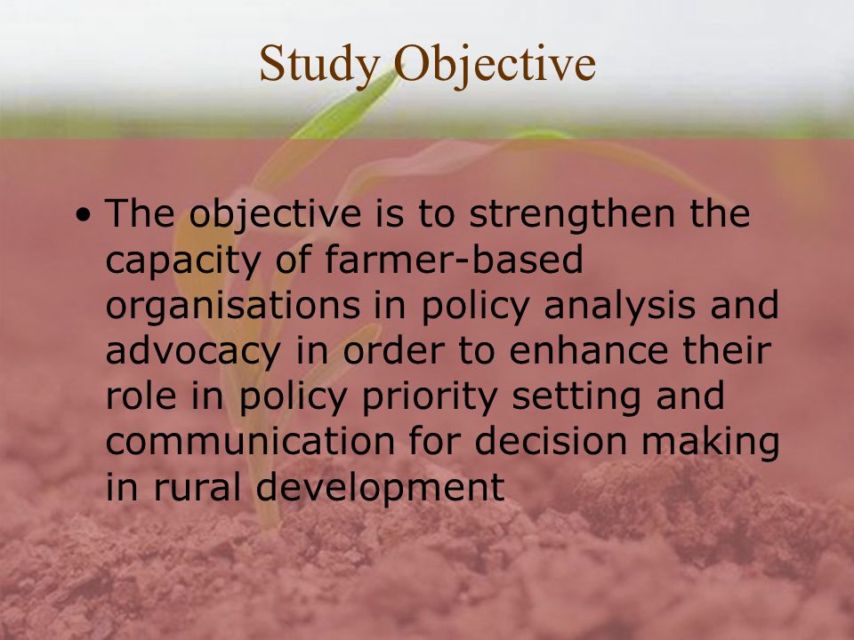 Study Objective The objective is to strengthen the capacity of farmer-based organisations in policy analysis and advocacy in order to enhance their role in policy priority setting and communication for decision making in rural development