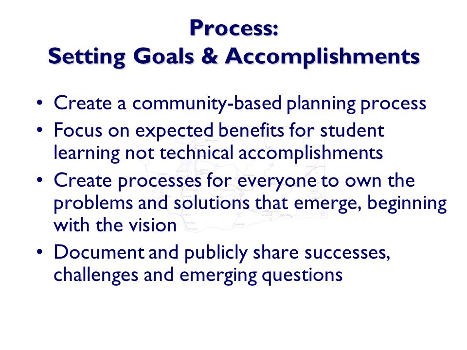 Process: Setting Goals & Accomplishments Create a community-based planning process Focus on expected benefits for student learning not technical accomplishments Create processes for everyone to own the problems and solutions that emerge, beginning with the vision Document and publicly share successes, challenges and emerging questions