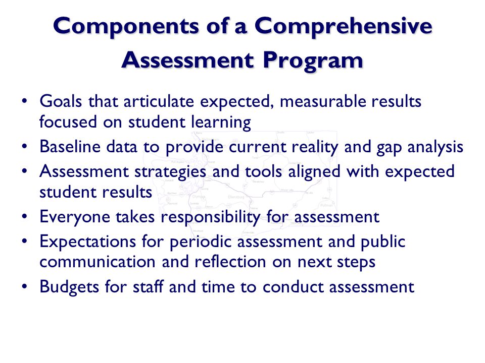 Components of a Comprehensive Assessment Program Goals that articulate expected, measurable results focused on student learning Baseline data to provide current reality and gap analysis Assessment strategies and tools aligned with expected student results Everyone takes responsibility for assessment Expectations for periodic assessment and public communication and reflection on next steps Budgets for staff and time to conduct assessment