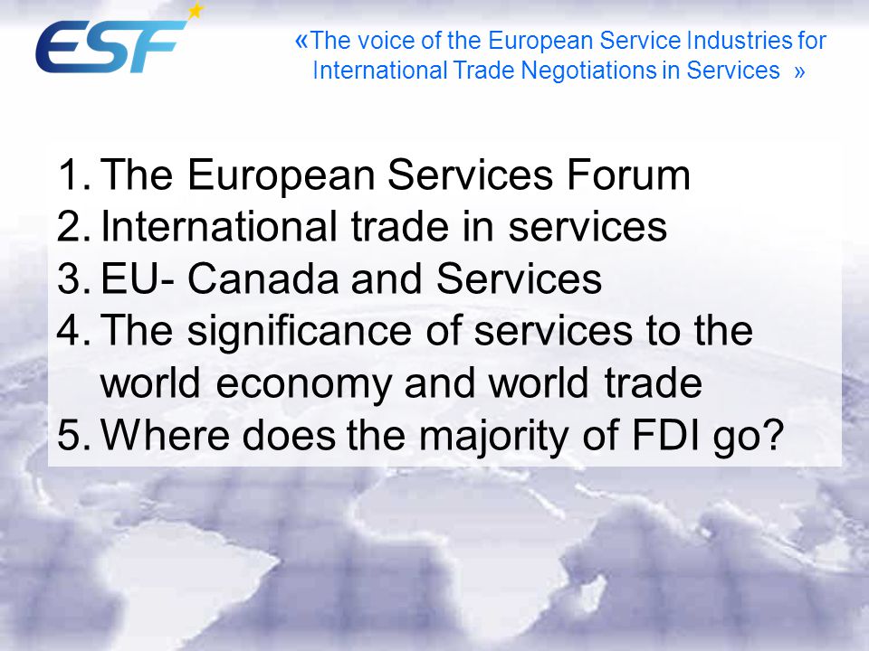 1.The European Services Forum 2.International trade in services 3.EU- Canada and Services 4.The significance of services to the world economy and world trade 5.Where does the majority of FDI go