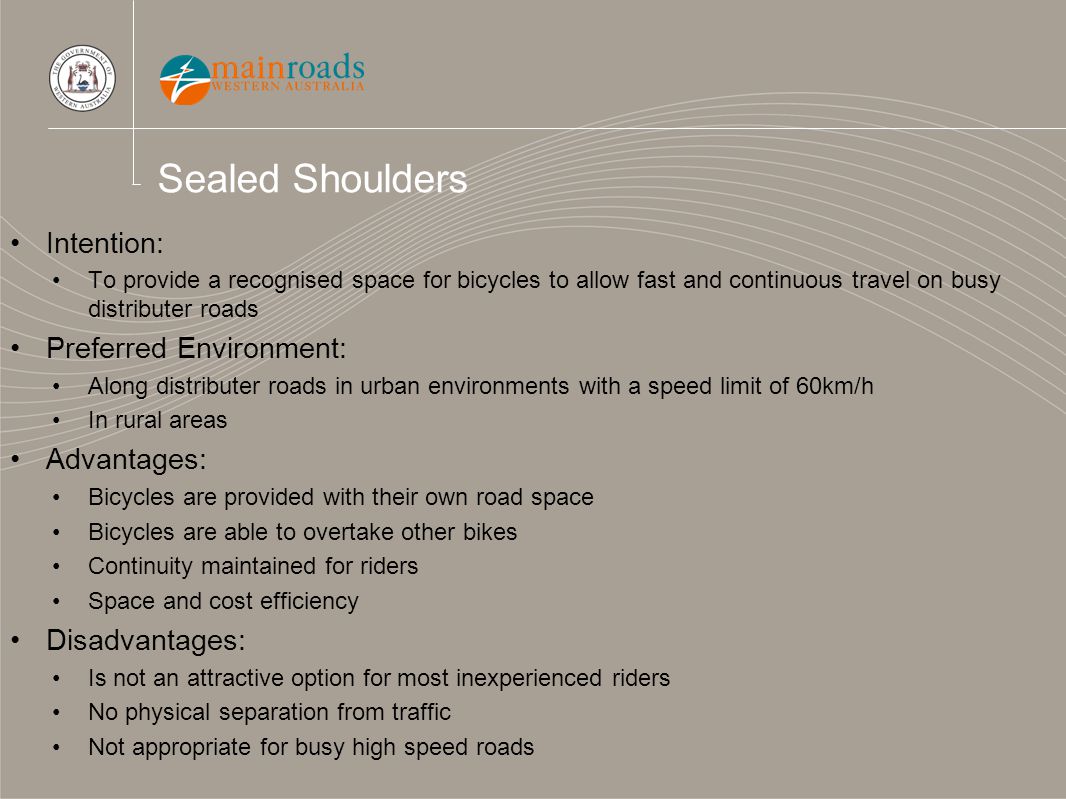 Sealed Shoulders Intention: To provide a recognised space for bicycles to allow fast and continuous travel on busy distributer roads Preferred Environment: Along distributer roads in urban environments with a speed limit of 60km/h In rural areas Advantages: Bicycles are provided with their own road space Bicycles are able to overtake other bikes Continuity maintained for riders Space and cost efficiency Disadvantages: Is not an attractive option for most inexperienced riders No physical separation from traffic Not appropriate for busy high speed roads
