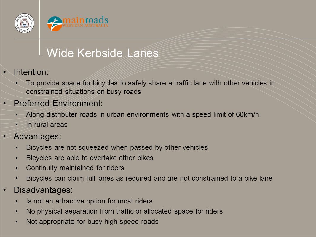 Wide Kerbside Lanes Intention: To provide space for bicycles to safely share a traffic lane with other vehicles in constrained situations on busy roads Preferred Environment: Along distributer roads in urban environments with a speed limit of 60km/h In rural areas Advantages: Bicycles are not squeezed when passed by other vehicles Bicycles are able to overtake other bikes Continuity maintained for riders Bicycles can claim full lanes as required and are not constrained to a bike lane Disadvantages: Is not an attractive option for most riders No physical separation from traffic or allocated space for riders Not appropriate for busy high speed roads