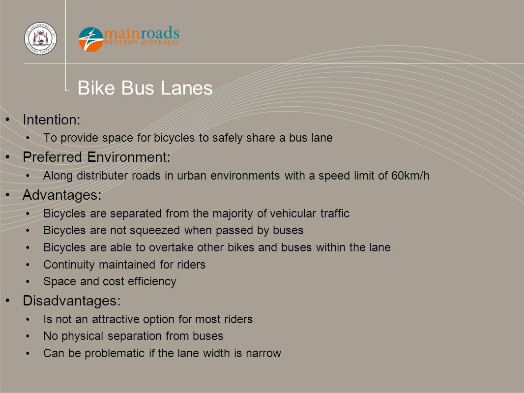 Bike Bus Lanes Intention: To provide space for bicycles to safely share a bus lane Preferred Environment: Along distributer roads in urban environments with a speed limit of 60km/h Advantages: Bicycles are separated from the majority of vehicular traffic Bicycles are not squeezed when passed by buses Bicycles are able to overtake other bikes and buses within the lane Continuity maintained for riders Space and cost efficiency Disadvantages: Is not an attractive option for most riders No physical separation from buses Can be problematic if the lane width is narrow