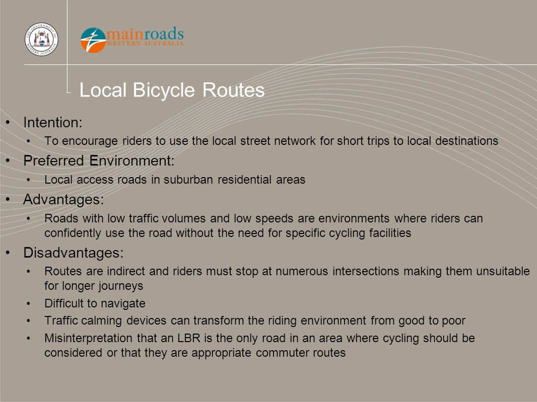 Local Bicycle Routes Intention: To encourage riders to use the local street network for short trips to local destinations Preferred Environment: Local access roads in suburban residential areas Advantages: Roads with low traffic volumes and low speeds are environments where riders can confidently use the road without the need for specific cycling facilities Disadvantages: Routes are indirect and riders must stop at numerous intersections making them unsuitable for longer journeys Difficult to navigate Traffic calming devices can transform the riding environment from good to poor Misinterpretation that an LBR is the only road in an area where cycling should be considered or that they are appropriate commuter routes