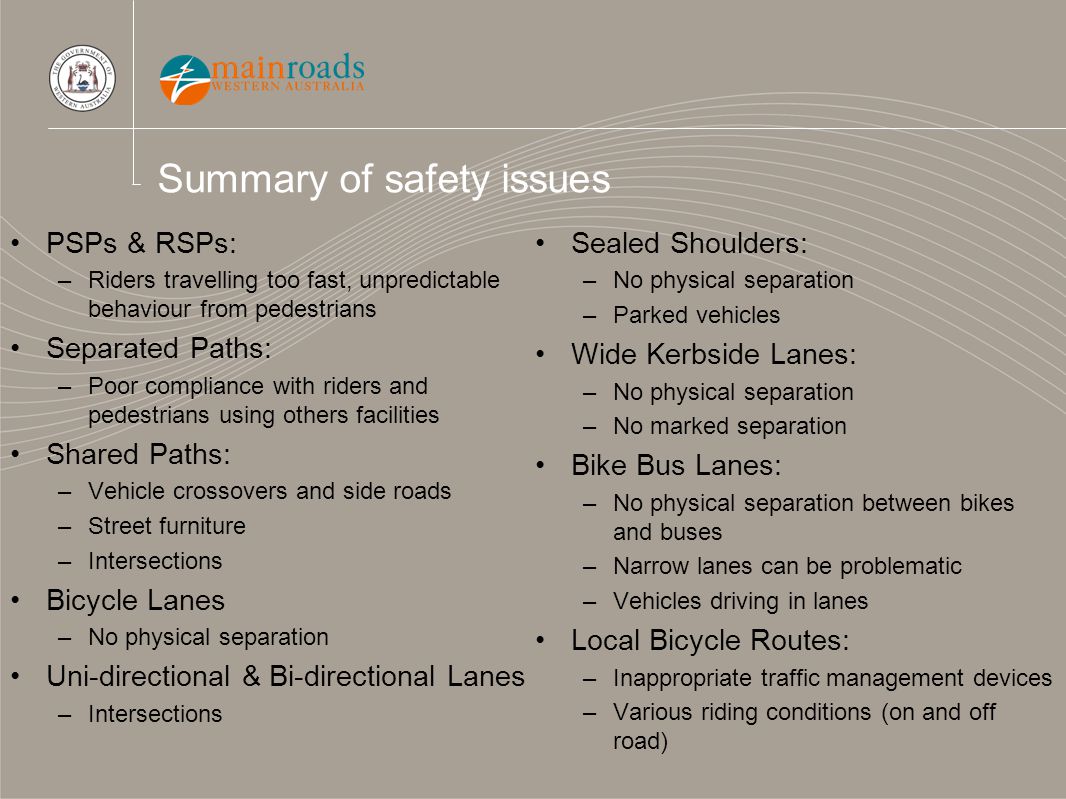 Summary of safety issues PSPs & RSPs: –Riders travelling too fast, unpredictable behaviour from pedestrians Separated Paths: –Poor compliance with riders and pedestrians using others facilities Shared Paths: –Vehicle crossovers and side roads –Street furniture –Intersections Bicycle Lanes –No physical separation Uni-directional & Bi-directional Lanes –Intersections Sealed Shoulders: –No physical separation –Parked vehicles Wide Kerbside Lanes: –No physical separation –No marked separation Bike Bus Lanes: –No physical separation between bikes and buses –Narrow lanes can be problematic –Vehicles driving in lanes Local Bicycle Routes: –Inappropriate traffic management devices –Various riding conditions (on and off road)