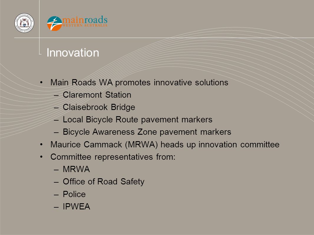 Innovation Main Roads WA promotes innovative solutions –Claremont Station –Claisebrook Bridge –Local Bicycle Route pavement markers –Bicycle Awareness Zone pavement markers Maurice Cammack (MRWA) heads up innovation committee Committee representatives from: –MRWA –Office of Road Safety –Police –IPWEA