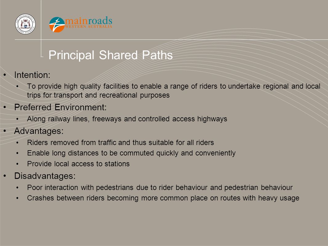 Principal Shared Paths Intention: To provide high quality facilities to enable a range of riders to undertake regional and local trips for transport and recreational purposes Preferred Environment: Along railway lines, freeways and controlled access highways Advantages: Riders removed from traffic and thus suitable for all riders Enable long distances to be commuted quickly and conveniently Provide local access to stations Disadvantages: Poor interaction with pedestrians due to rider behaviour and pedestrian behaviour Crashes between riders becoming more common place on routes with heavy usage