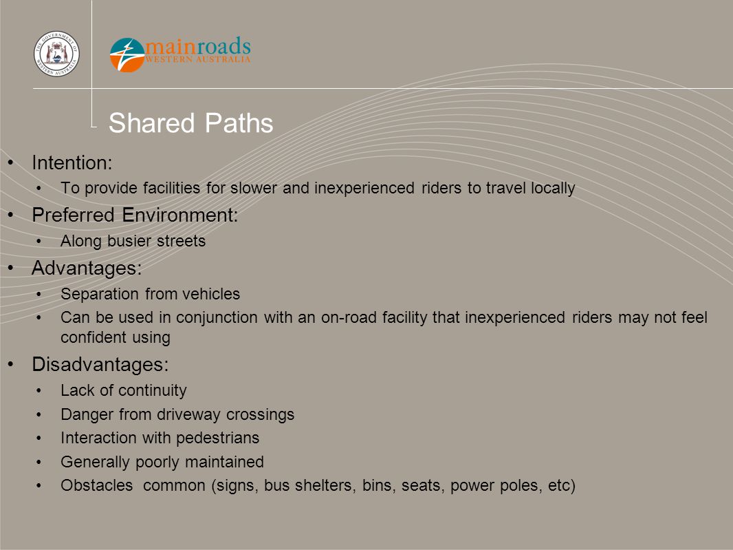 Shared Paths Intention: To provide facilities for slower and inexperienced riders to travel locally Preferred Environment: Along busier streets Advantages: Separation from vehicles Can be used in conjunction with an on-road facility that inexperienced riders may not feel confident using Disadvantages: Lack of continuity Danger from driveway crossings Interaction with pedestrians Generally poorly maintained Obstacles common (signs, bus shelters, bins, seats, power poles, etc)