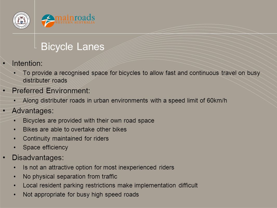 Bicycle Lanes Intention: To provide a recognised space for bicycles to allow fast and continuous travel on busy distributer roads Preferred Environment: Along distributer roads in urban environments with a speed limit of 60km/h Advantages: Bicycles are provided with their own road space Bikes are able to overtake other bikes Continuity maintained for riders Space efficiency Disadvantages: Is not an attractive option for most inexperienced riders No physical separation from traffic Local resident parking restrictions make implementation difficult Not appropriate for busy high speed roads