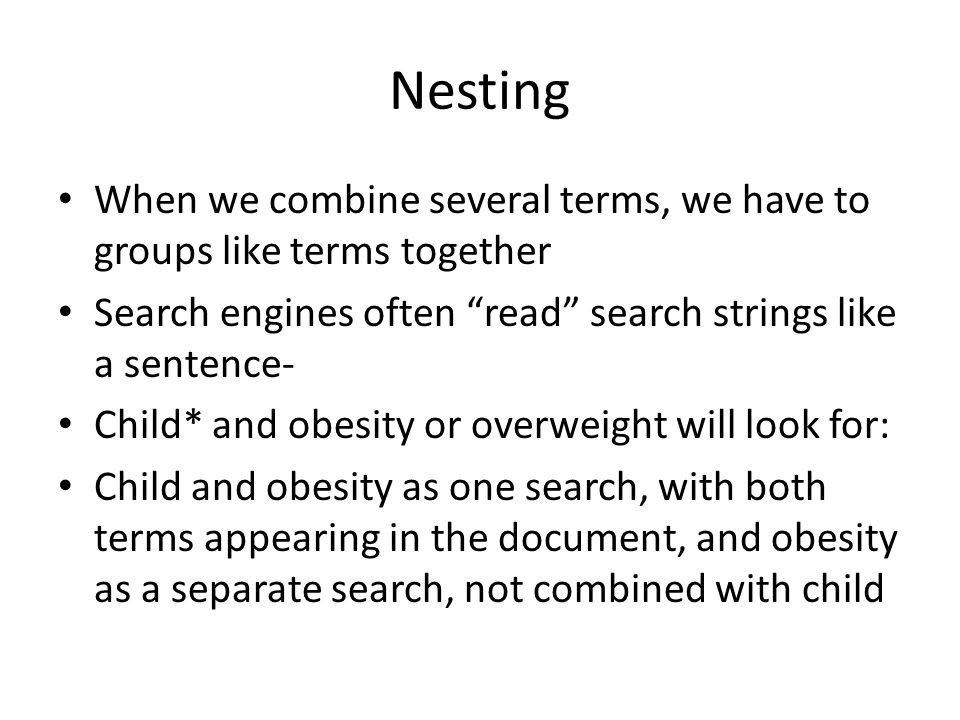 Nesting When we combine several terms, we have to groups like terms together Search engines often read search strings like a sentence- Child* and obesity or overweight will look for: Child and obesity as one search, with both terms appearing in the document, and obesity as a separate search, not combined with child