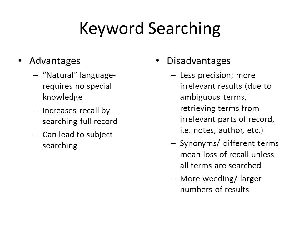 Keyword Searching Advantages – Natural language- requires no special knowledge – Increases recall by searching full record – Can lead to subject searching Disadvantages – Less precision; more irrelevant results (due to ambiguous terms, retrieving terms from irrelevant parts of record, i.e.