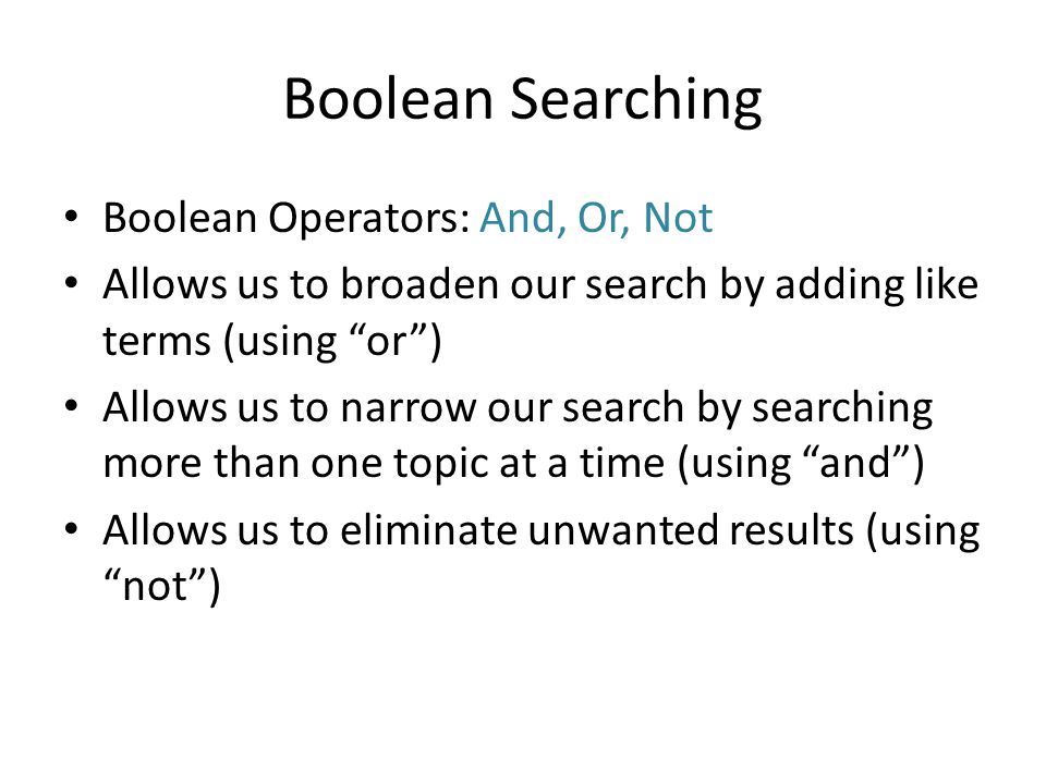 Boolean Searching Boolean Operators: And, Or, Not Allows us to broaden our search by adding like terms (using or ) Allows us to narrow our search by searching more than one topic at a time (using and ) Allows us to eliminate unwanted results (using not )