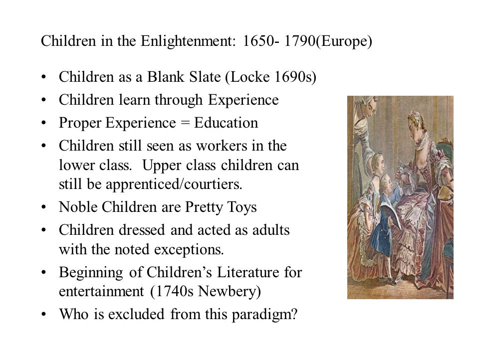 Children in the Enlightenment: (Europe) Children as a Blank Slate (Locke 1690s) Children learn through Experience Proper Experience = Education Children still seen as workers in the lower class.