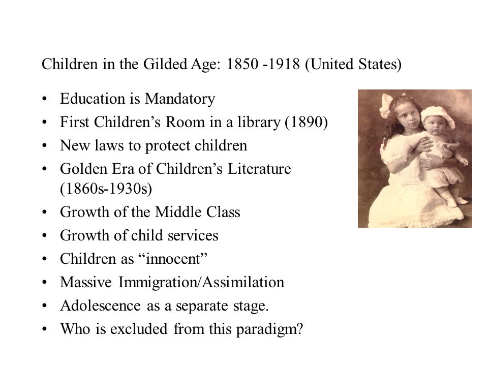 Children in the Gilded Age: (United States) Education is Mandatory First Children’s Room in a library (1890) New laws to protect children Golden Era of Children’s Literature (1860s-1930s) Growth of the Middle Class Growth of child services Children as innocent Massive Immigration/Assimilation Adolescence as a separate stage.