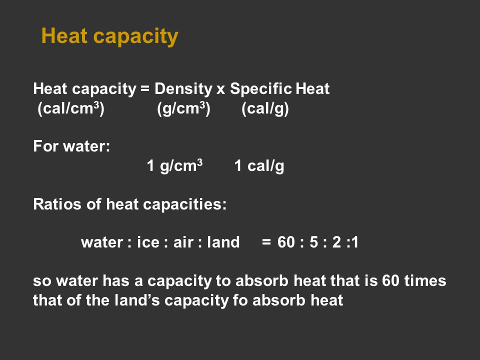 Heat capacity Heat capacity = Density x Specific Heat (cal/cm 3 ) (g/cm 3 ) (cal/g) For water: 1 g/cm 3 1 cal/g Ratios of heat capacities: water : ice : air : land = 60 : 5 : 2 :1 so water has a capacity to absorb heat that is 60 times that of the land’s capacity fo absorb heat
