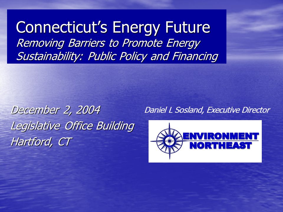 Connecticut’s Energy Future Removing Barriers to Promote Energy Sustainability: Public Policy and Financing December 2, 2004 Legislative Office Building Hartford, CT Daniel L Sosland, Executive Director